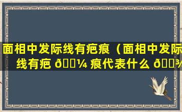 面相中发际线有疤痕（面相中发际线有疤 🌼 痕代表什么 🌾 ）